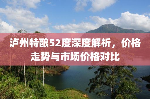 泸州特酿52度深度解析，价格走势与市场价格对比