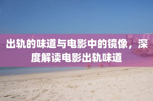 出轨的味道与电影中的镜像，深度解读电影出轨味道