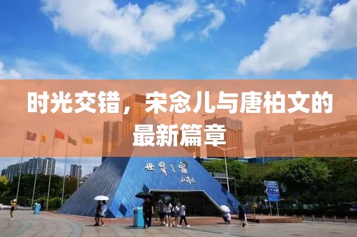 时光交错，宋念儿与唐柏文的最新篇章