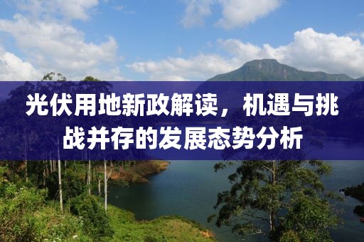 光伏用地新政解读，机遇与挑战并存的发展态势分析