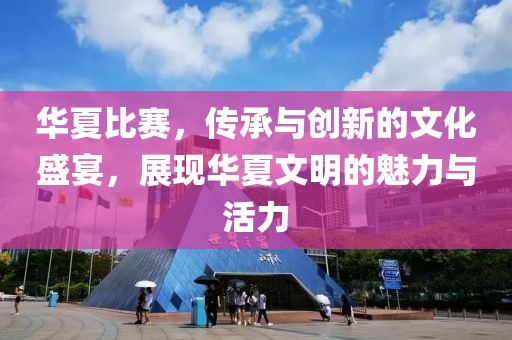 华夏比赛，传承与创新的文化盛宴，展现华夏文明的魅力与活力