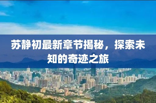 苏静初最新章节揭秘，探索未知的奇迹之旅