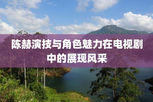 陈赫演技与角色魅力在电视剧中的展现风采