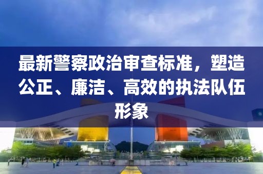 最新警察政治审查标准，塑造公正、廉洁、高效的执法队伍形象