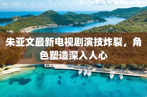 朱亚文最新电视剧演技炸裂，角色塑造深入人心