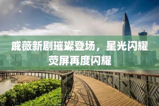 戚薇新剧璀璨登场，星光闪耀荧屏再度闪耀