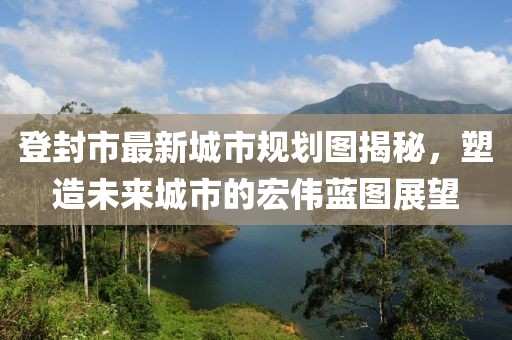 登封市最新城市规划图揭秘，塑造未来城市的宏伟蓝图展望