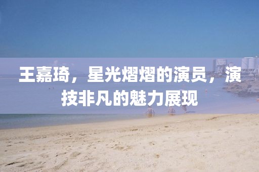 王嘉琦，星光熠熠的演员，演技非凡的魅力展现