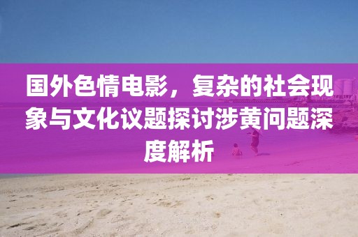 国外色情电影，复杂的社会现象与文化议题探讨涉黄问题深度解析