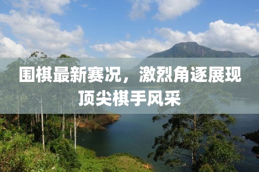 围棋最新赛况，激烈角逐展现顶尖棋手风采