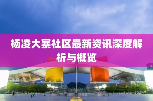 杨凌大寨社区最新资讯深度解析与概览