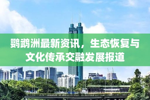 鹦鹉洲最新资讯，生态恢复与文化传承交融发展报道