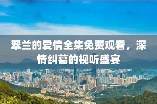 翠兰的爱情全集免费观看，深情纠葛的视听盛宴