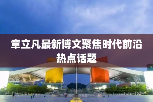 章立凡最新博文聚焦时代前沿热点话题