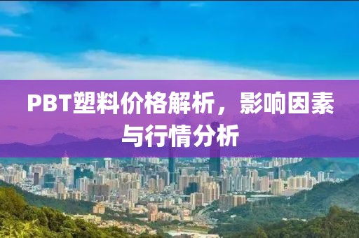 PBT塑料价格解析，影响因素与行情分析