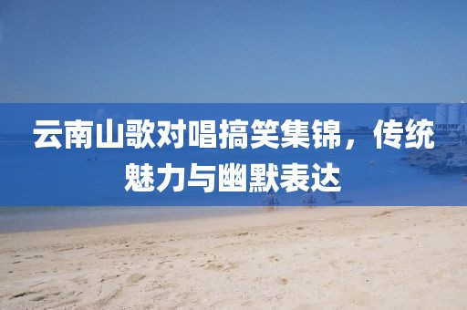 云南山歌对唱搞笑集锦，传统魅力与幽默表达