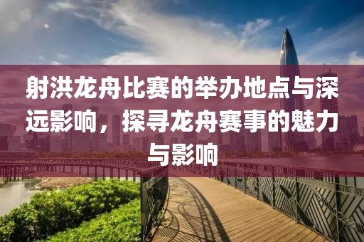 射洪龙舟比赛的举办地点与深远影响，探寻龙舟赛事的魅力与影响
