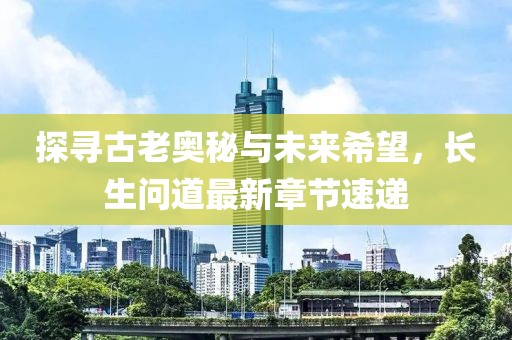 探寻古老奥秘与未来希望，长生问道最新章节速递