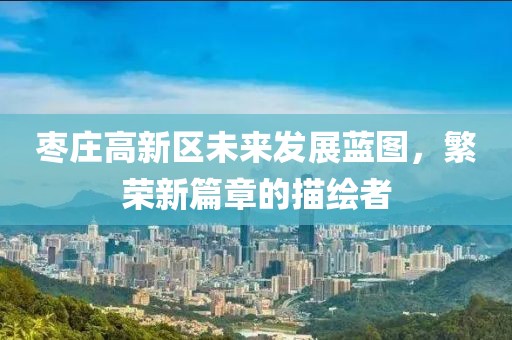 枣庄高新区未来发展蓝图，繁荣新篇章的描绘者