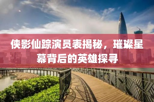 侠影仙踪演员表揭秘，璀璨星幕背后的英雄探寻