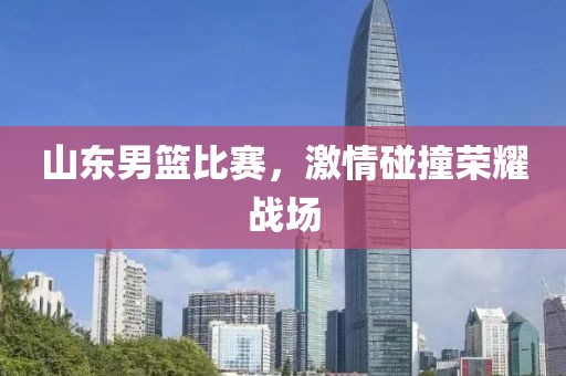 山东男篮比赛，激情碰撞荣耀战场