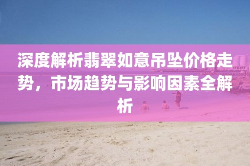深度解析翡翠如意吊坠价格走势，市场趋势与影响因素全解析