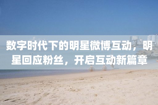 数字时代下的明星微博互动，明星回应粉丝，开启互动新篇章