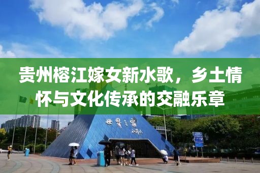 贵州榕江嫁女新水歌，乡土情怀与文化传承的交融乐章