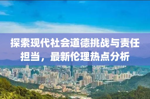 探索现代社会道德挑战与责任担当，最新伦理热点分析
