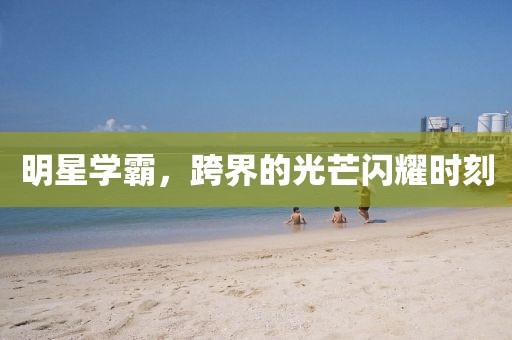 明星学霸，跨界的光芒闪耀时刻