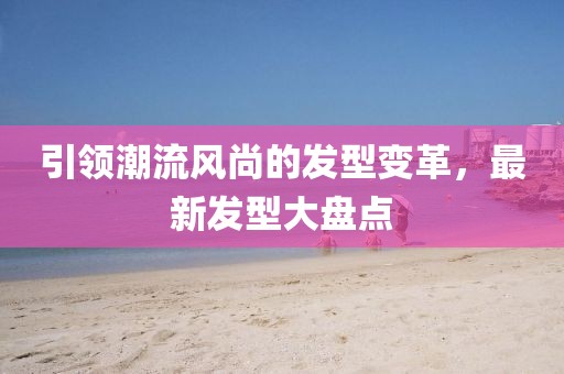 引领潮流风尚的发型变革，最新发型大盘点