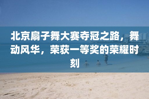 北京扇子舞大赛夺冠之路，舞动风华，荣获一等奖的荣耀时刻
