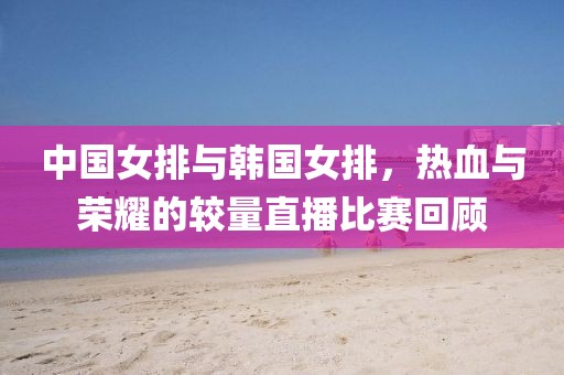 中国女排与韩国女排，热血与荣耀的较量直播比赛回顾