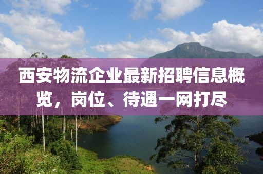 西安物流企业最新招聘信息概览，岗位、待遇一网打尽
