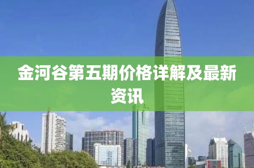 金河谷第五期价格详解及最新资讯