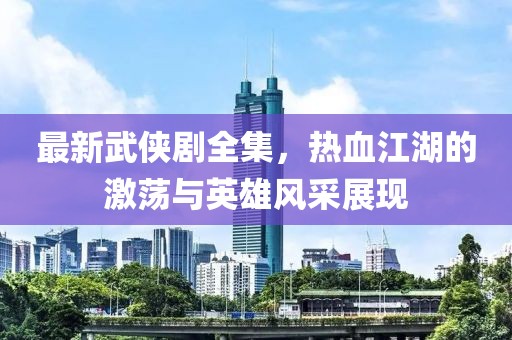 最新武侠剧全集，热血江湖的激荡与英雄风采展现