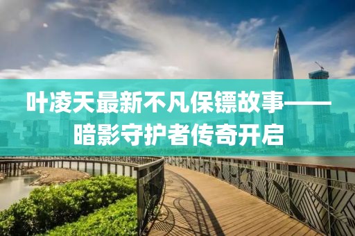 叶凌天最新不凡保镖故事——暗影守护者传奇开启