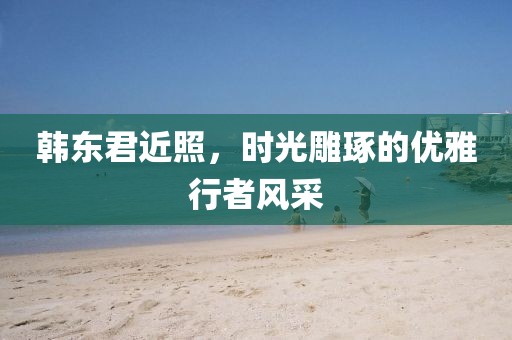 韩东君近照，时光雕琢的优雅行者风采