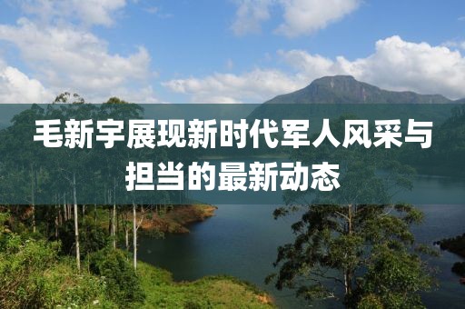 毛新宇展现新时代军人风采与担当的最新动态