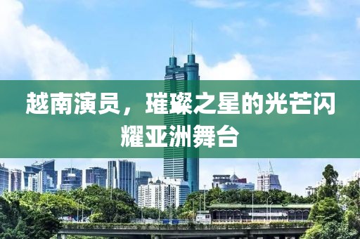 越南演员，璀璨之星的光芒闪耀亚洲舞台