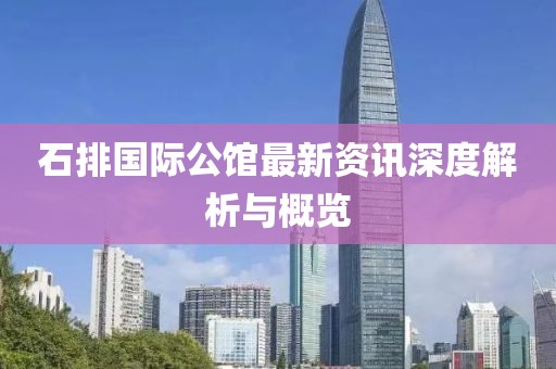 石排国际公馆最新资讯深度解析与概览