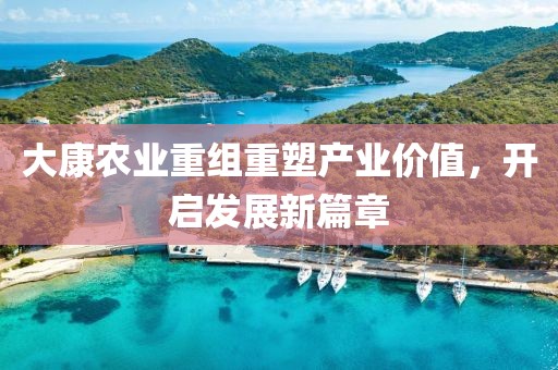 大康农业重组重塑产业价值，开启发展新篇章