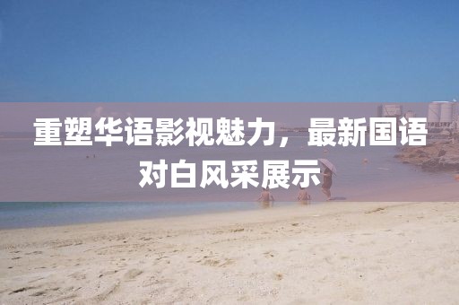 重塑华语影视魅力，最新国语对白风采展示
