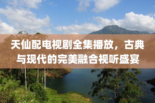 天仙配电视剧全集播放，古典与现代的完美融合视听盛宴