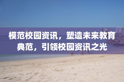 模范校园资讯，塑造未来教育典范，引领校园资讯之光