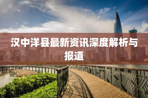 汉中洋县最新资讯深度解析与报道