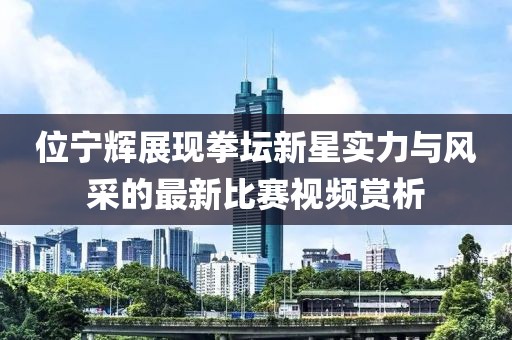 位宁辉展现拳坛新星实力与风采的最新比赛视频赏析