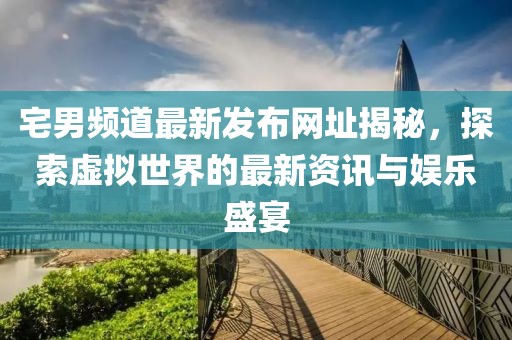 宅男频道最新发布网址揭秘，探索虚拟世界的最新资讯与娱乐盛宴