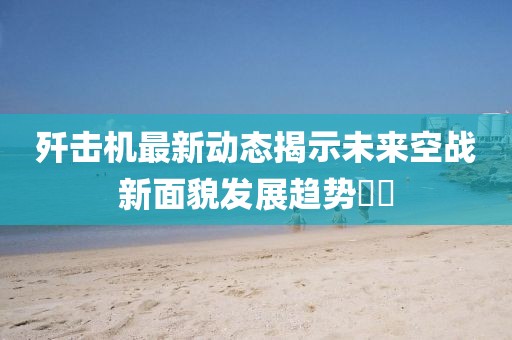 歼击机最新动态揭示未来空战新面貌发展趋势​​