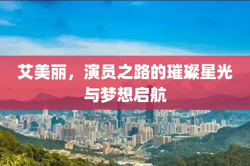 艾美丽，演员之路的璀璨星光与梦想启航